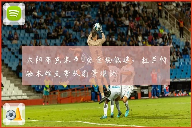 太阳布克末节0分全场低迷，杜兰特独木难支带队前景堪忧