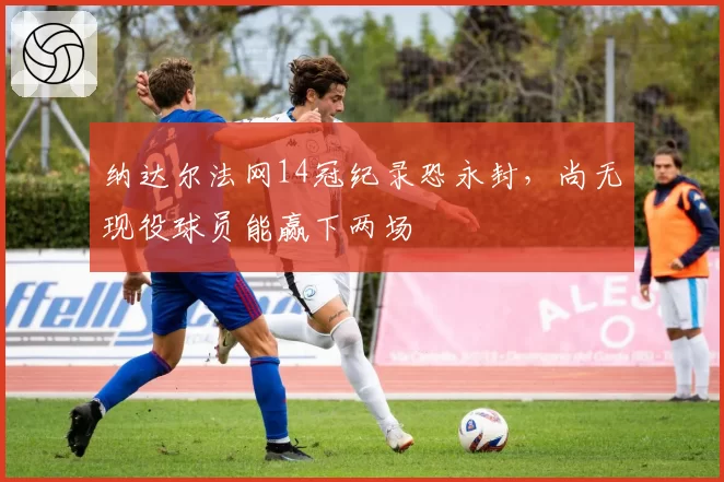 纳达尔法网14冠纪录恐永封,尚无现役球员能赢下两场