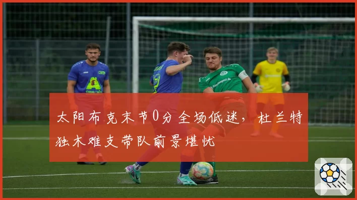 太阳布克末节0分全场低迷，杜兰特独木难支带队前景堪忧