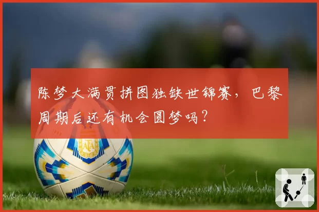 陈梦大满贯拼图独缺世锦赛,巴黎周期后还有机会圆梦吗?