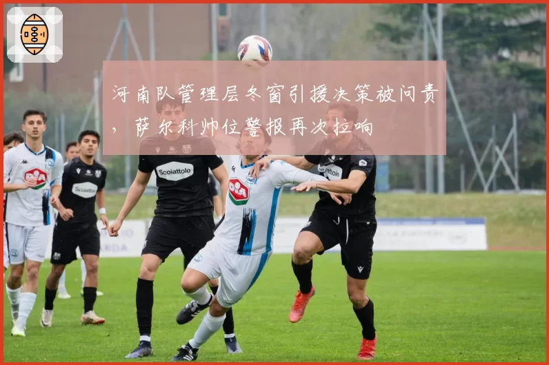 河南队管理层冬窗引援决策被问责，萨尔科帅位警报再次拉响