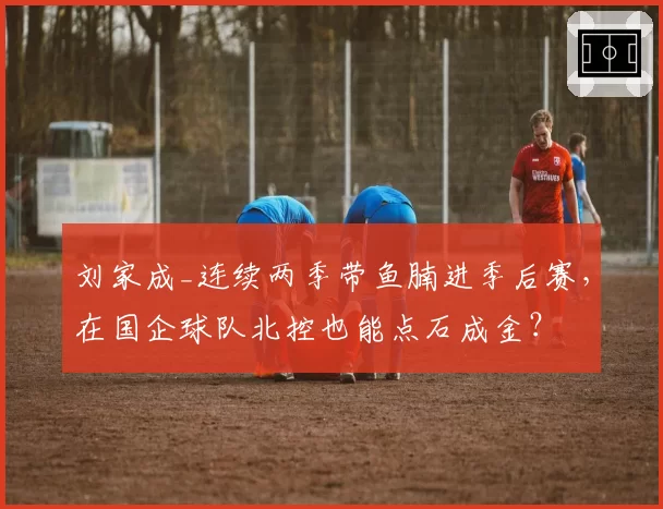 刘家成_连续两季带鱼腩进季后赛,在国企球队北控也能点石成金?