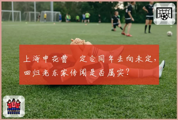 上海申花曹赟定合同年去向未定，回归老东家传闻是否属实？