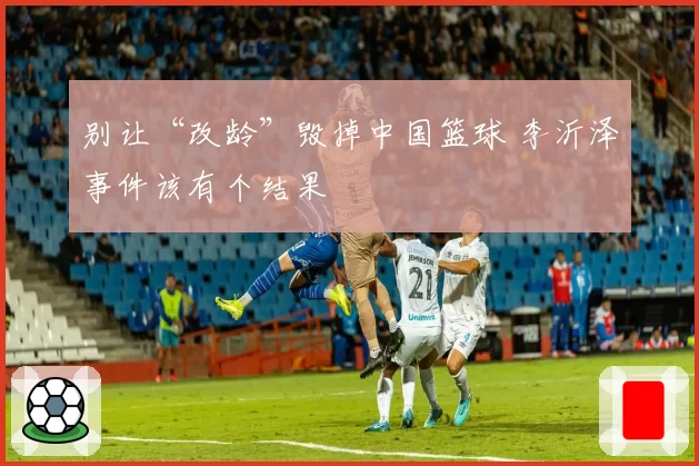 别让“改龄”毁掉中国篮球 李沂泽事件该有个结果