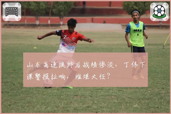 山东高速换帅后战绩惨淡，丁伟下课警报拉响，谁堪大任？