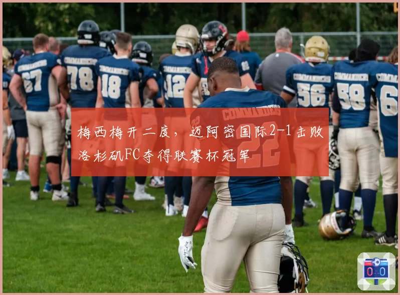 梅西梅开二度，迈阿密国际2-1击败洛杉矶FC夺得联赛杯冠军