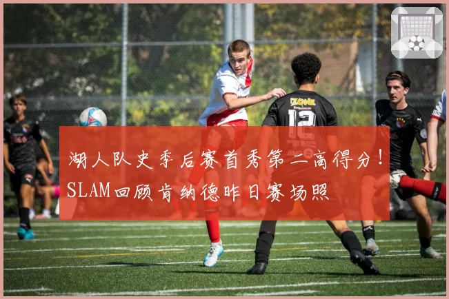 湖人队史季后赛首秀第二高得分！SLAM回顾肯纳德昨日赛场照