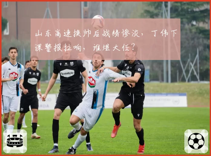 山东高速换帅后战绩惨淡，丁伟下课警报拉响，谁堪大任？