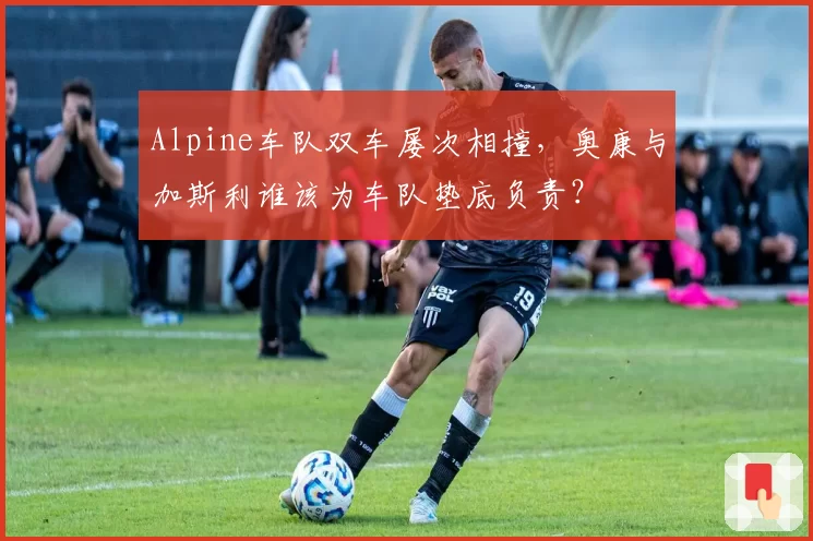 Alpine车队双车屡次相撞,奥康与加斯利谁该为车队垫底负责?