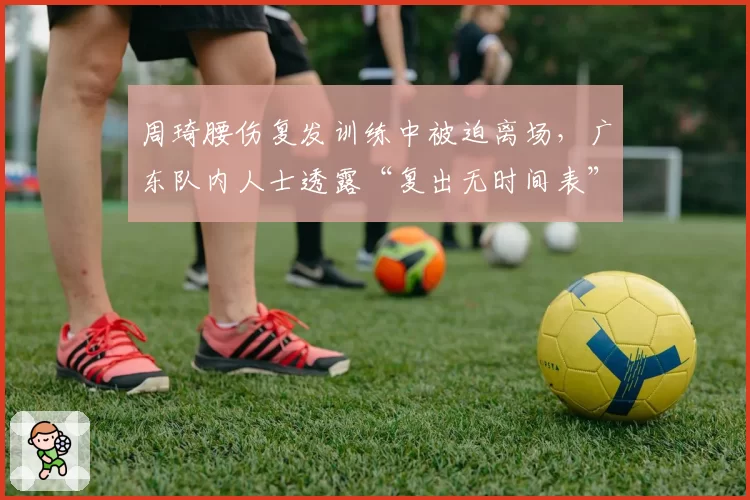 周琦腰伤复发训练中被迫离场,广东队内人士透露“复出无时间表”