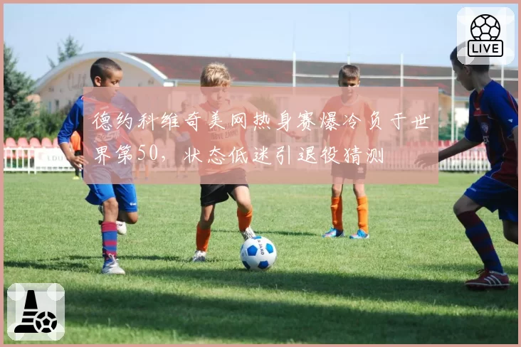德约科维奇美网热身赛爆冷负于世界第50，状态低迷引退役猜测