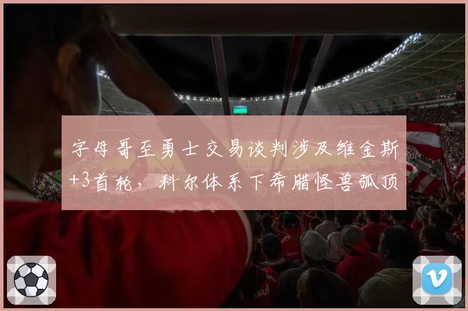 字母哥至勇士交易谈判涉及维金斯+3首轮，科尔体系下希腊怪兽弧顶球权占比成疑