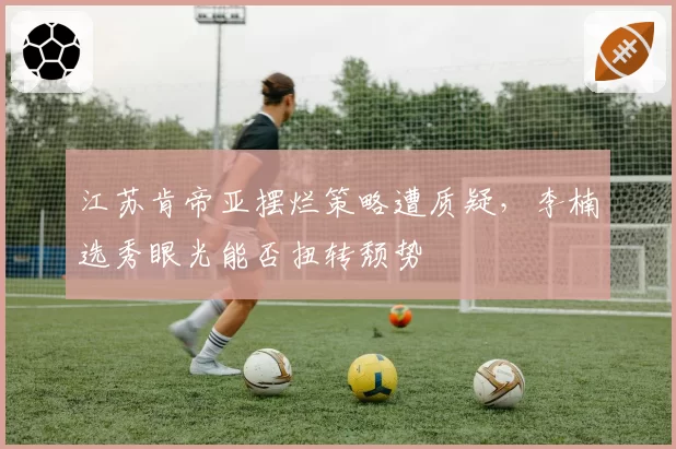 江苏肯帝亚摆烂策略遭质疑,李楠选秀眼光能否扭转颓势