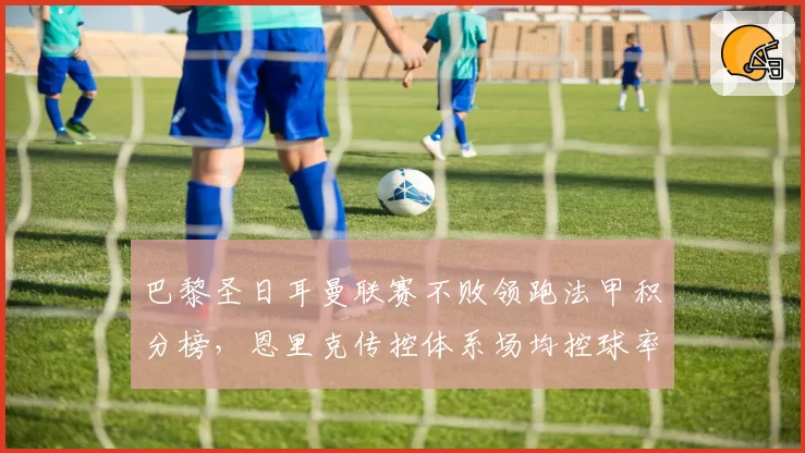 巴黎圣日耳曼联赛不败领跑法甲积分榜,恩里克传控体系场均控球率超六成