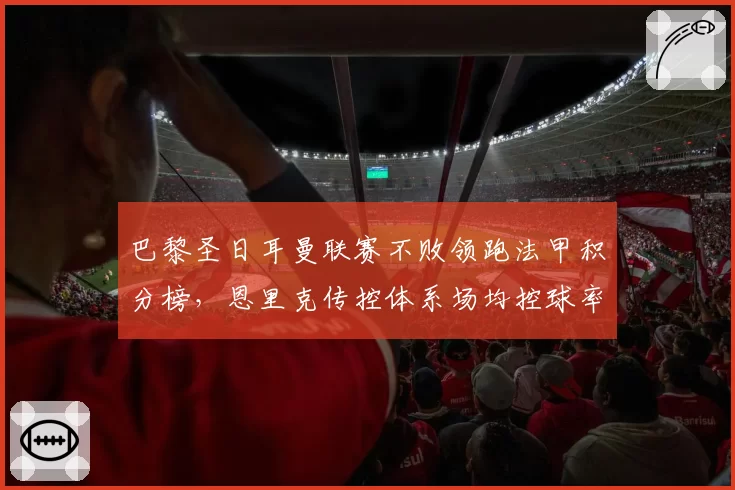 巴黎圣日耳曼联赛不败领跑法甲积分榜,恩里克传控体系场均控球率超六成