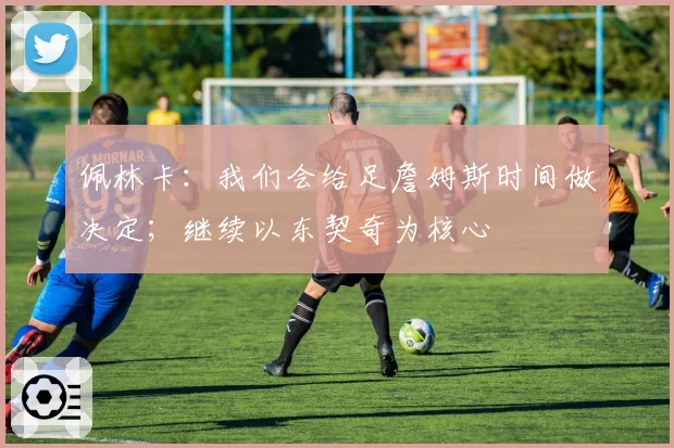 佩林卡：我们会给足詹姆斯时间做决定；继续以东契奇为核心