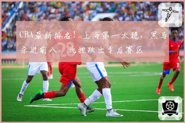 CBA最新排名!上海第一太稳,黑马杀进前八,北控跌出季后赛区