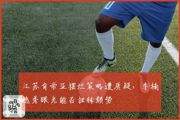 江苏肯帝亚摆烂策略遭质疑,李楠选秀眼光能否扭转颓势