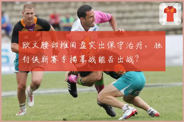 欧文腰部椎间盘突出保守治疗，独行侠新赛季揭幕战能否出战？