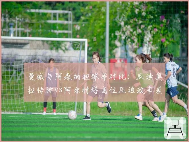 曼城与阿森纳控球率对比：瓜迪奥拉传控vs阿尔特塔高位压迫效率差异