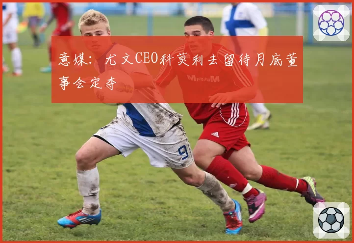 意媒:尤文CEO科莫利去留待月底董事会定夺