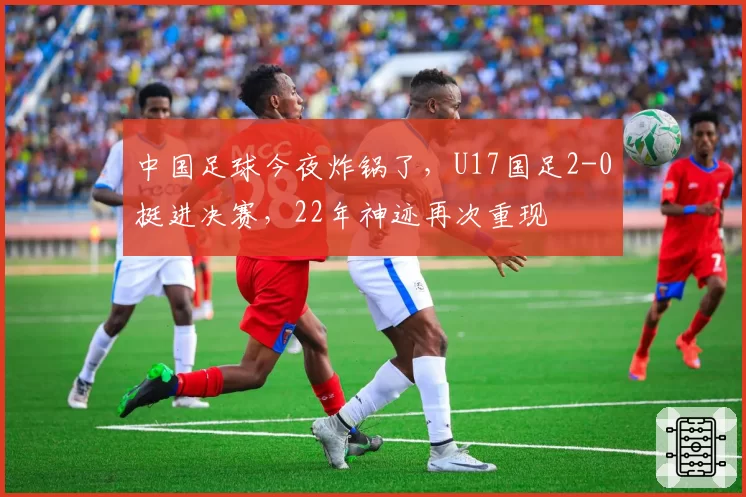 中国足球今夜炸锅了,U17国足2-0挺进决赛,22年神迹再次重现