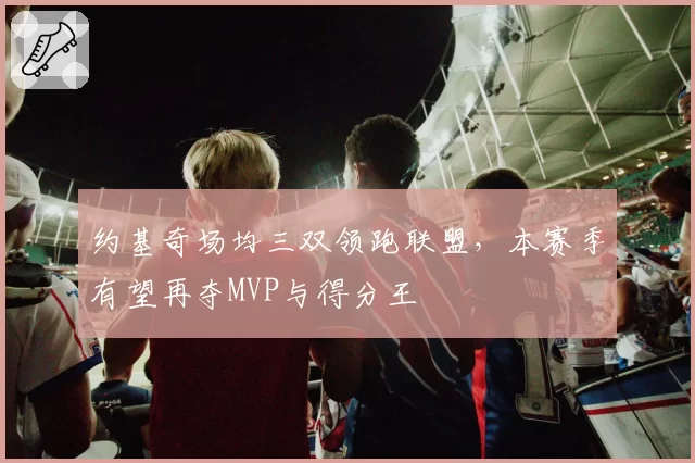 约基奇场均三双领跑联盟，本赛季有望再夺MVP与得分王