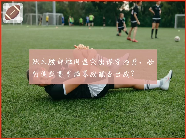欧文腰部椎间盘突出保守治疗，独行侠新赛季揭幕战能否出战？