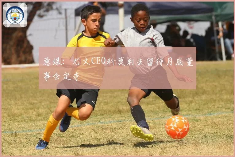 意媒:尤文CEO科莫利去留待月底董事会定夺