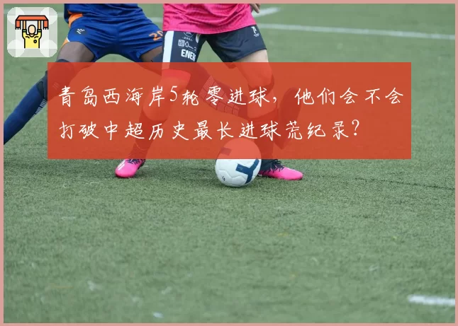 青岛西海岸5轮零进球，他们会不会打破中超历史最长进球荒纪录？