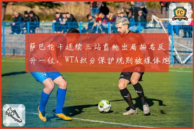 萨巴伦卡连续三站首轮出局排名反升一位,WTA积分保护规则被媒体炮轰为虚假繁荣
