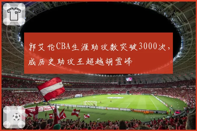 郭艾伦CBA生涯助攻数突破3000次，成历史助攻王超越胡雪峰