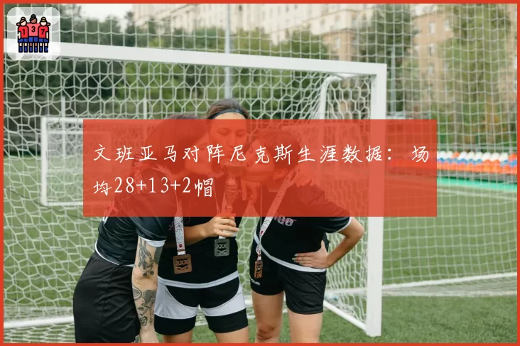 文班亚马对阵尼克斯生涯数据:场均28+13+2帽