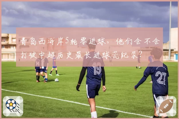 青岛西海岸5轮零进球，他们会不会打破中超历史最长进球荒纪录？