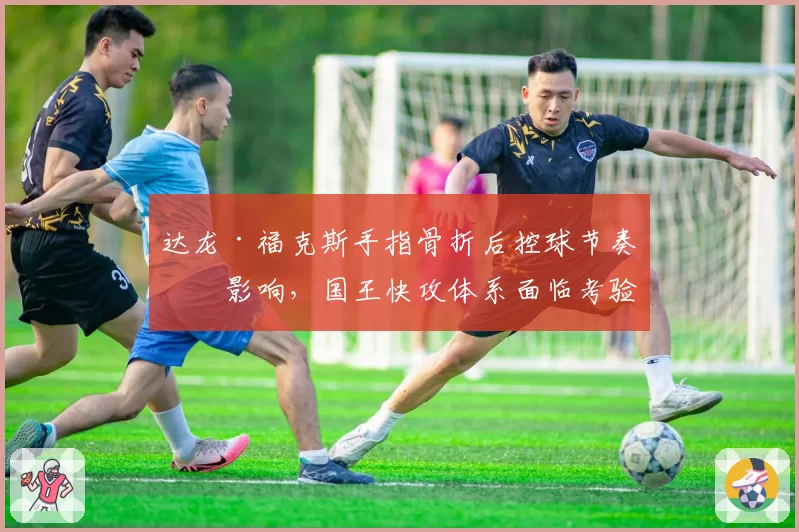 达龙·福克斯手指骨折后控球节奏受影响，国王快攻体系面临考验