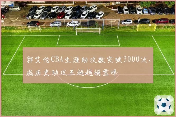 郭艾伦CBA生涯助攻数突破3000次，成历史助攻王超越胡雪峰
