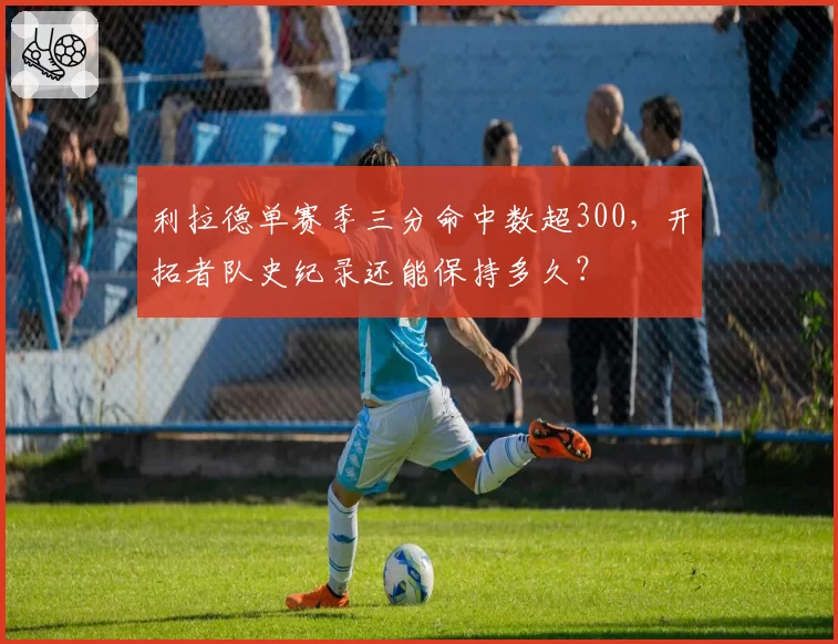 利拉德单赛季三分命中数超300，开拓者队史纪录还能保持多久？