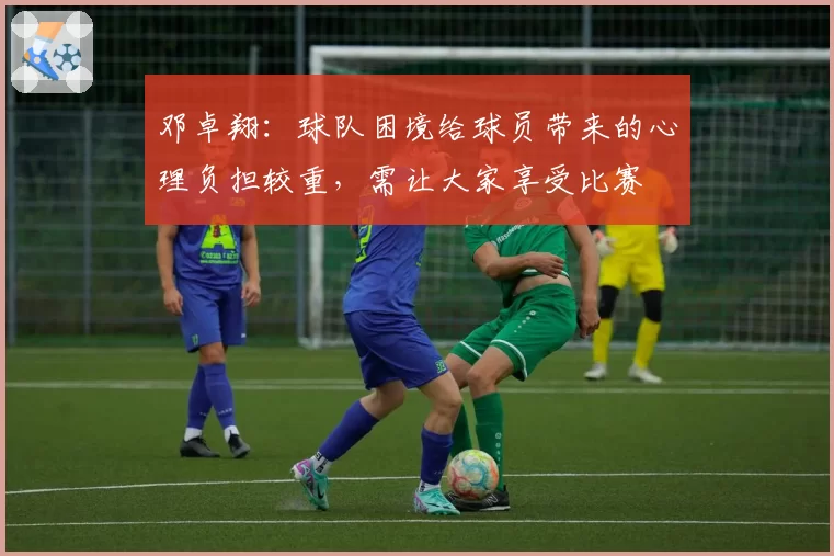 邓卓翔:球队困境给球员带来的心理负担较重,需让大家享受比赛
