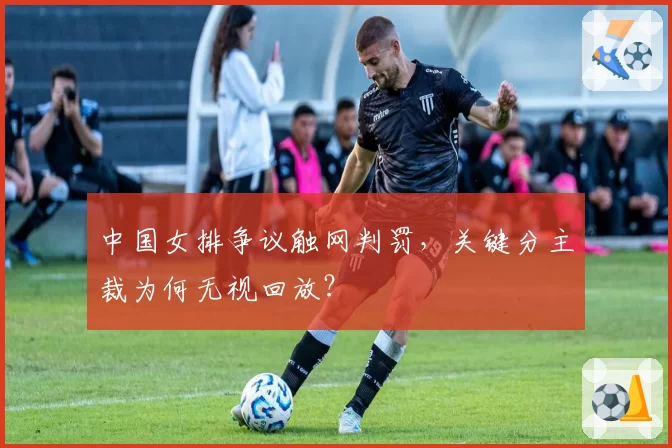 中国女排争议触网判罚,关键分主裁为何无视回放?