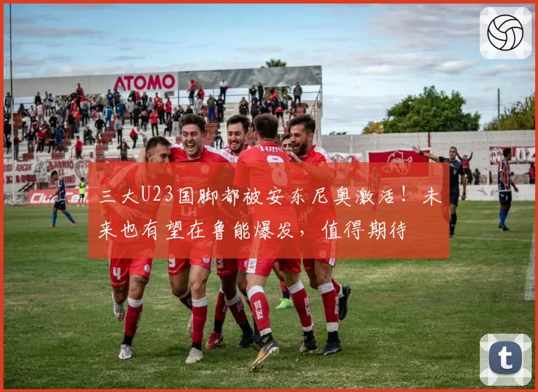 三大U23国脚都被安东尼奥激活！未来也有望在鲁能爆发，值得期待