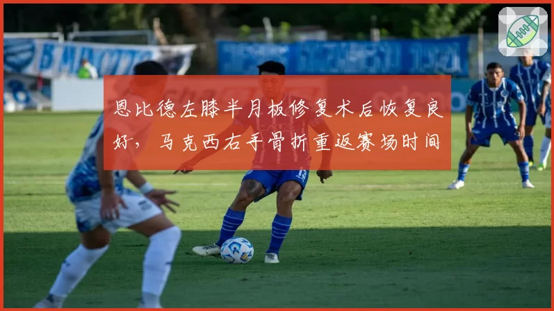 恩比德左膝半月板修复术后恢复良好，马克西右手骨折重返赛场时间落后两周