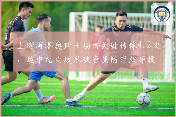 上海海港奥斯卡场均关键传球4.2次，边中结合战术破密集防守效率提升