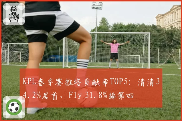 KPL春季赛推塔贡献率TOP5:清清34.2%居首,Fly 31.8%排第四