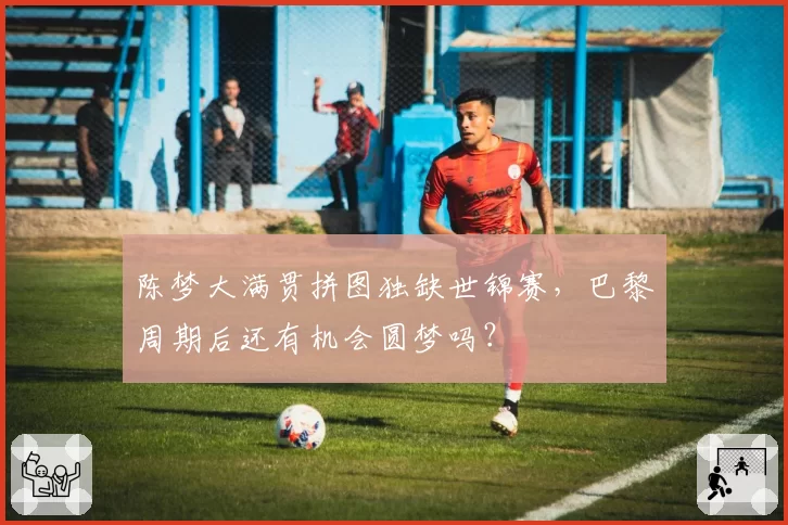 陈梦大满贯拼图独缺世锦赛，巴黎周期后还有机会圆梦吗？