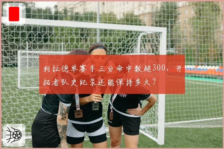 利拉德单赛季三分命中数超300，开拓者队史纪录还能保持多久？