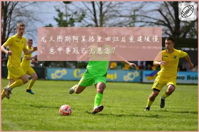 尤文图斯阿莱格里回归后重建缓慢，意甲争冠已无悬念？