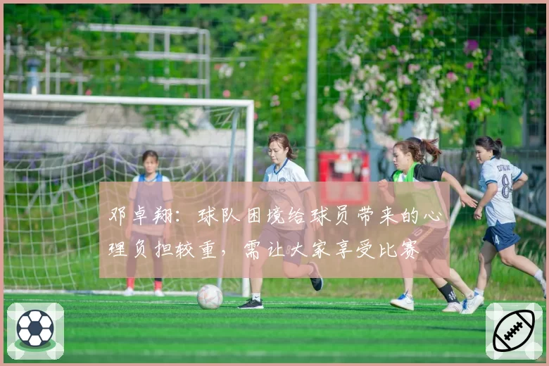邓卓翔:球队困境给球员带来的心理负担较重,需让大家享受比赛