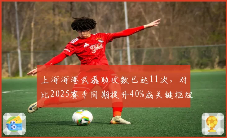 上海海港武磊助攻数已达11次，对比2025赛季同期提升40%成关键枢纽