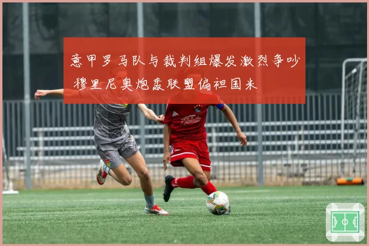 意甲罗马队与裁判组爆发激烈争吵 穆里尼奥炮轰联盟偏袒国米
