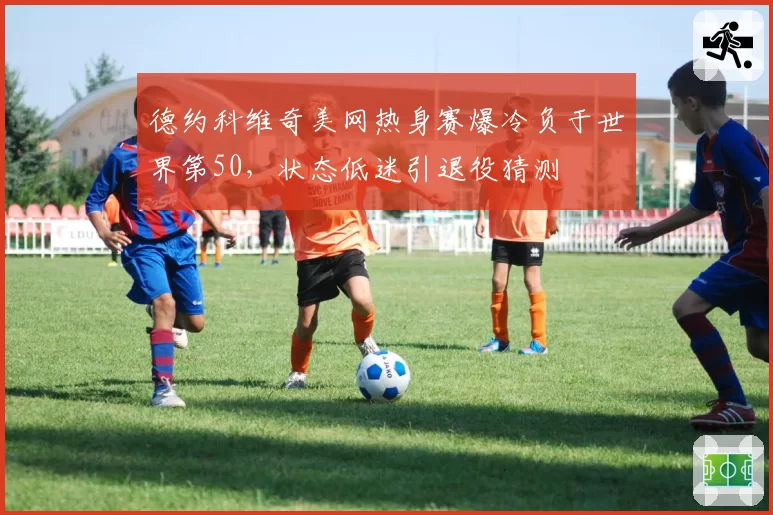 德约科维奇美网热身赛爆冷负于世界第50，状态低迷引退役猜测